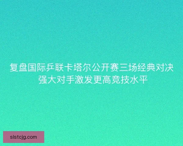 复盘国际乒联卡塔尔公开赛三场经典对决 强大对手激发更高竞技水平