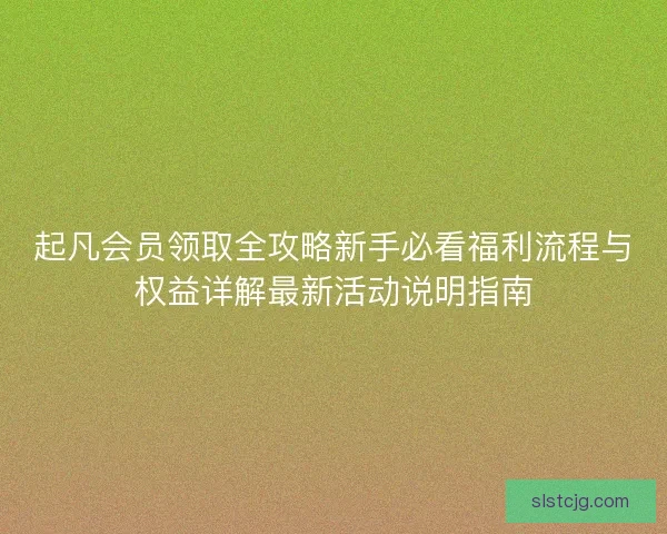 起凡会员领取全攻略新手必看福利流程与权益详解最新活动说明指南