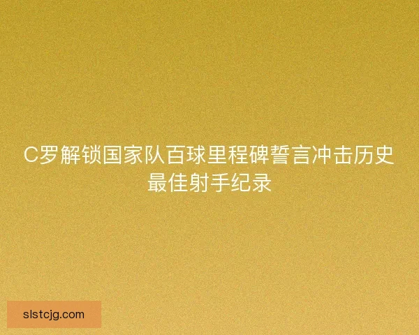C罗解锁国家队百球里程碑誓言冲击历史最佳射手纪录